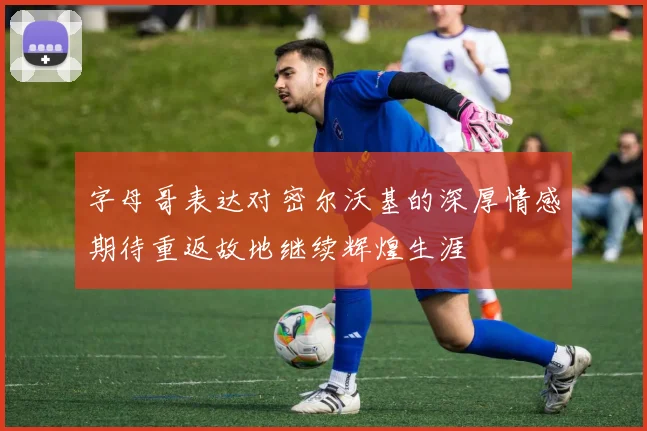 字母哥表达对密尔沃基的深厚情感期待重返故地继续辉煌生涯