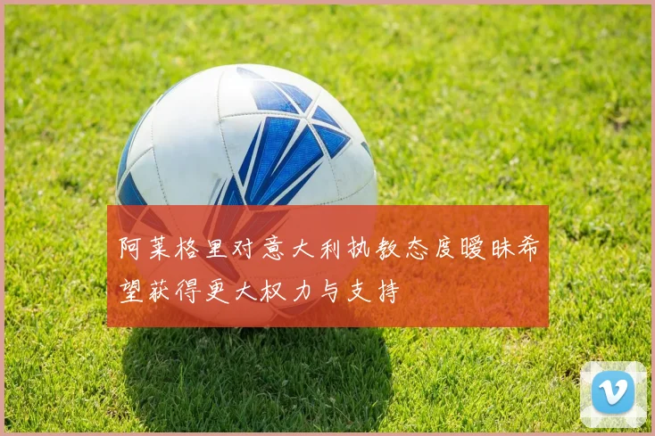 阿莱格里对意大利执教态度暧昧希望获得更大权力与支持