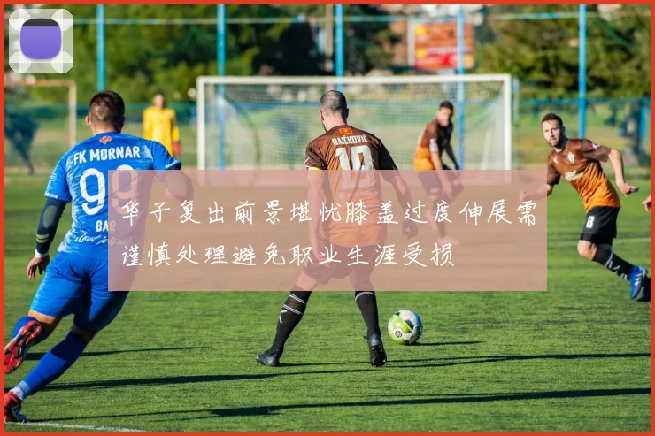 华子复出前景堪忧膝盖过度伸展需谨慎处理避免职业生涯受损