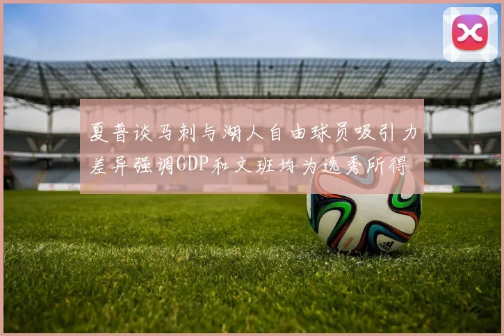 夏普谈马刺与湖人自由球员吸引力差异强调GDP和文班均为选秀所得