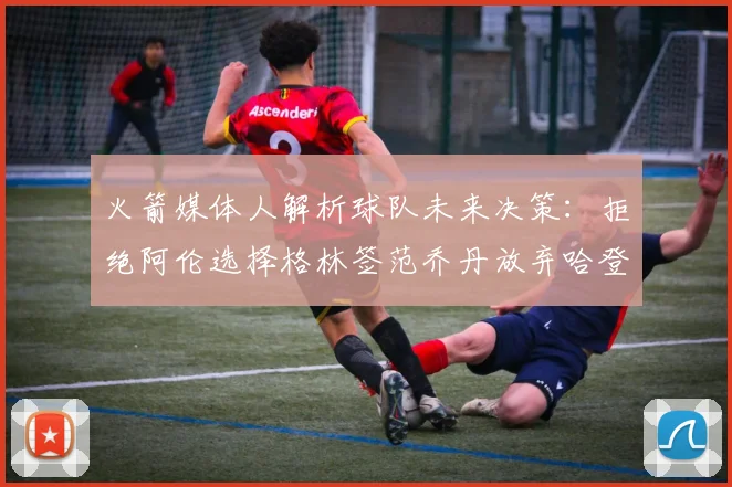 火箭媒体人解析球队未来决策：拒绝阿伦选择格林签范乔丹放弃哈登