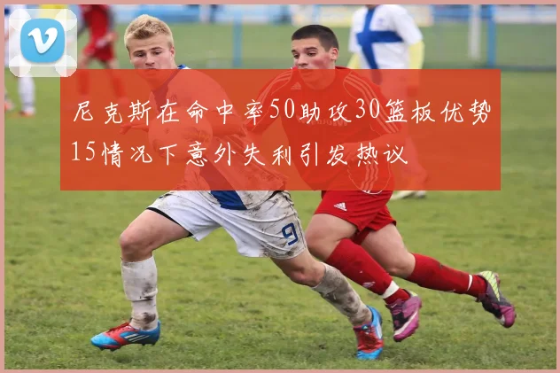 尼克斯在命中率50助攻30篮板优势15情况下意外失利引发热议