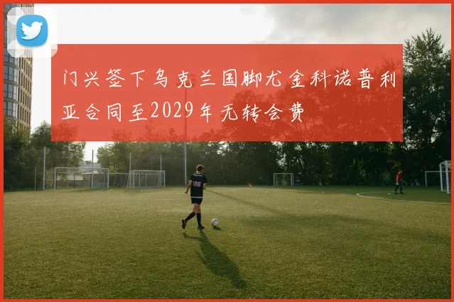 门兴签下乌克兰国脚尤金科诺普利亚合同至2029年无转会费