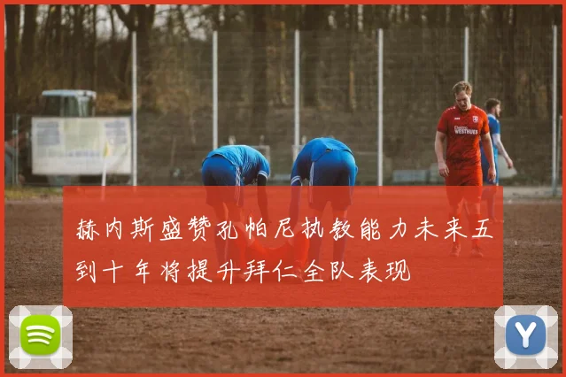 赫内斯盛赞孔帕尼执教能力未来五到十年将提升拜仁全队表现