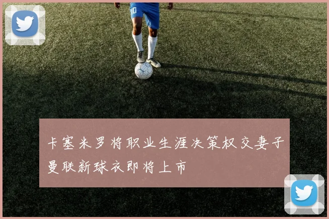 卡塞米罗将职业生涯决策权交妻子曼联新球衣即将上市