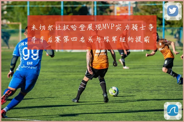 米切尔让权哈登展现MVP实力骑士争夺季后赛第四名或与绿军纽约提前交锋