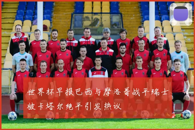世界杯早报巴西与摩洛哥战平瑞士被卡塔尔绝平引发热议