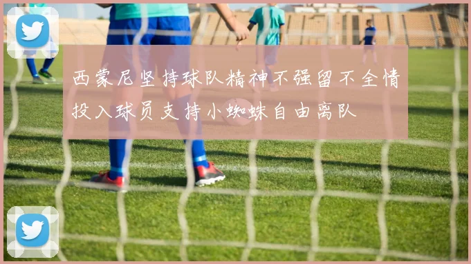 西蒙尼坚持球队精神不强留不全情投入球员支持小蜘蛛自由离队