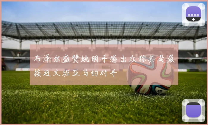 布泽尔盛赞姚明手感出众称其是最接近文班亚马的对手