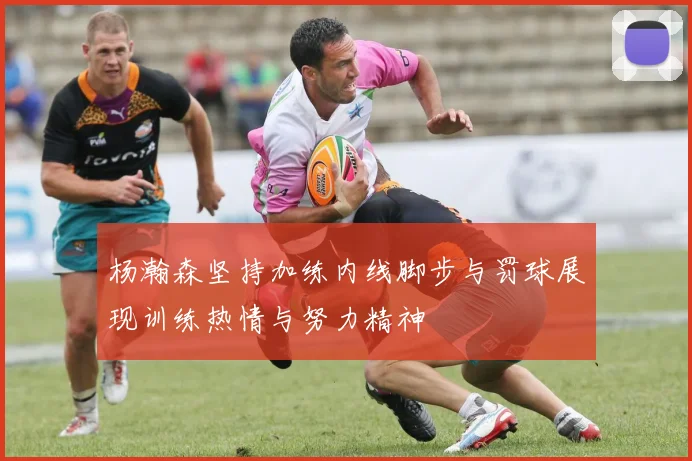 杨瀚森坚持加练内线脚步与罚球展现训练热情与努力精神