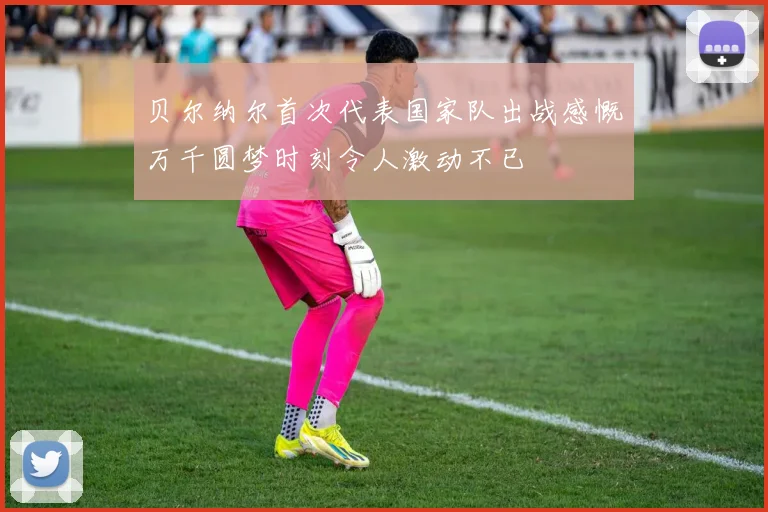 贝尔纳尔首次代表国家队出战感慨万千圆梦时刻令人激动不已