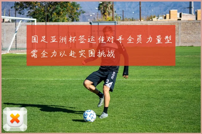 国足亚洲杯签运佳对手全员力量型需全力以赴突围挑战